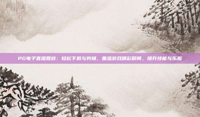 PG电子直播回放：轻松下载与剪辑，重温游戏精彩瞬间，提升技能与乐趣