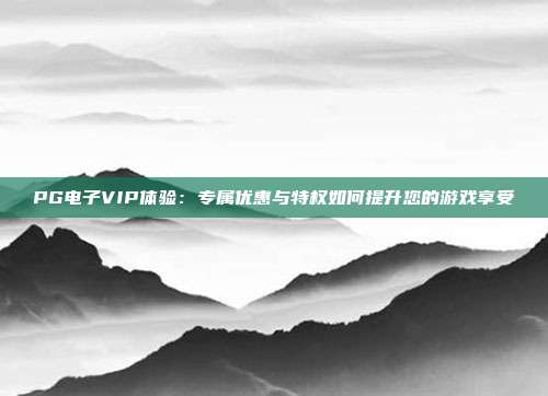 PG电子VIP体验:专属优惠与特权如何提升您的游戏享受