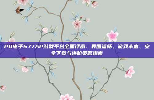 PG电子577AP游戏平台全面评测：界面流畅、游戏丰富、安全下载与进阶策略指南