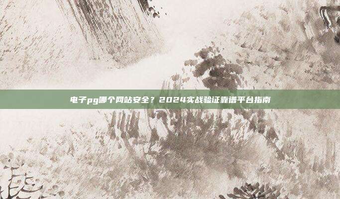 电子pg哪个网站安全？2024实战验证靠谱平台指南