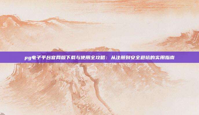 pg电子平台官网版下载与使用全攻略:从注册到安全避坑的实用指南