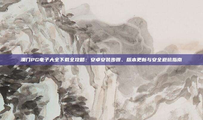 澳门PG电子大全下载全攻略：安卓安装步骤、版本更新与安全避坑指南