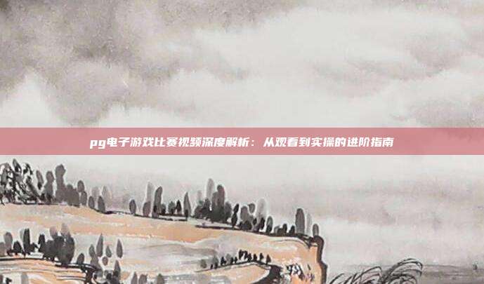 pg电子游戏比赛视频深度解析:从观看到实操的进阶指南